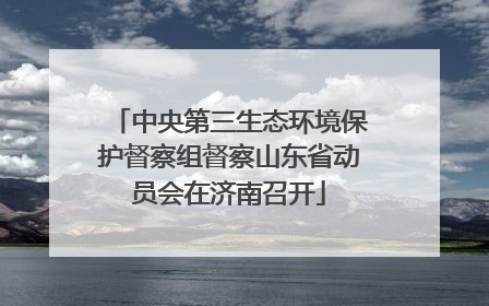 中央第三生态环境保护督察组督察山东省动员会在济南召开