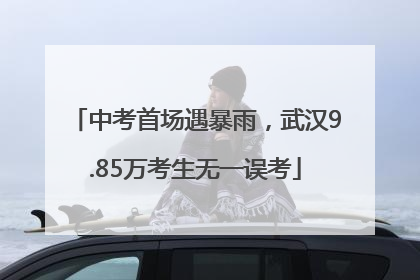 中考首场遇暴雨，武汉9.85万考生无一误考