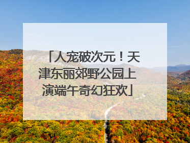 人宠破次元！天津东丽郊野公园上演端午奇幻狂欢