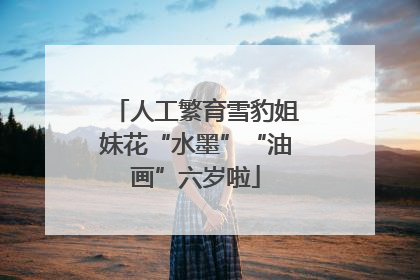 人工繁育雪豹姐妹花“水墨”“油画”六岁啦