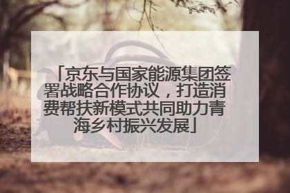 京东与国家能源集团签署战略合作协议，打造消费帮扶新模式共同助力青海乡村振兴发展
