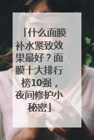 什么面膜补水紧致效果最好？面膜十大排行榜10强，夜间修护小秘密