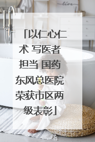 以仁心仁术 写医者担当 国药东风总医院荣获市区两级表彰