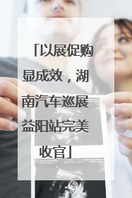 以展促购显成效，湖南汽车巡展益阳站完美收官