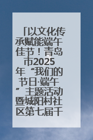 以文化传承赋能端午佳节！青岛市2025年“我们的节日·端午”主题活动暨城阳村社区第七届千人包粽子大赛举办