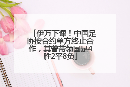 伊万下课！中国足协按合约单方终止合作，其曾带领国足4胜2平8负
