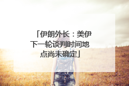 伊朗外长：美伊下一轮谈判时间地点尚未确定