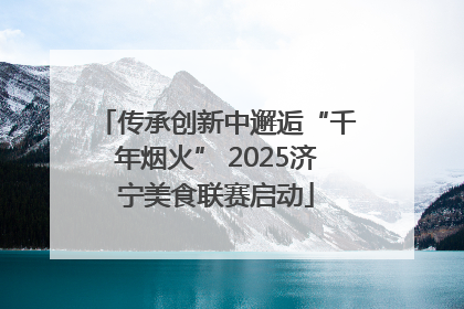 传承创新中邂逅“千年烟火” 2025济宁美食联赛启动