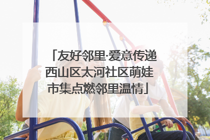 友好邻里·爱意传递 西山区太河社区萌娃市集点燃邻里温情
