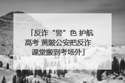 反诈“警”色 护航高考 黄陂公安把反诈课堂搬到考场外