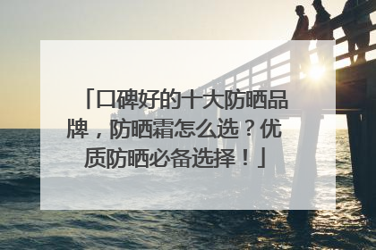 口碑好的十大防晒品牌，防晒霜怎么选？优质防晒必备选择！
