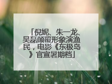 倪妮、朱一龙、吴磊颠覆形象演渔民，电影《东极岛》官宣暑期档