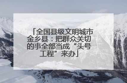 全国县级文明城市金乡县：把群众关切的事全部当成“头号工程”来办