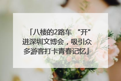 八楼的2路车 “开” 进深圳文博会，吸引众多游客打卡青春记忆