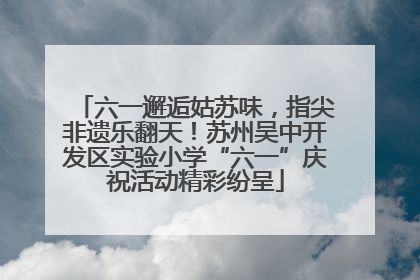 六一邂逅姑苏味，指尖非遗乐翻天！苏州吴中开发区实验小学“六一”庆祝活动精彩纷呈