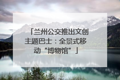 兰州公交推出文创主题巴士：全景式移动“博物馆”