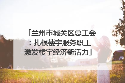 兰州市城关区总工会：扎根楼宇服务职工 激发楼宇经济新活力