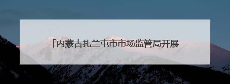 内蒙古扎兰屯市市场监管局开展“世界计量日”系列宣传活动