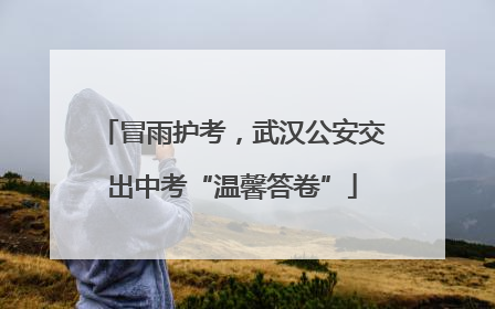 冒雨护考，武汉公安交出中考“温馨答卷”