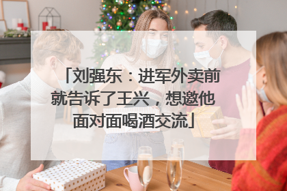 刘强东：进军外卖前就告诉了王兴，想邀他面对面喝酒交流