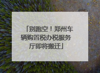 别跑空！郑州车辆购置税办税服务厅即将搬迁