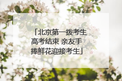北京第一拨考生高考结束 亲友手捧鲜花迎接考生