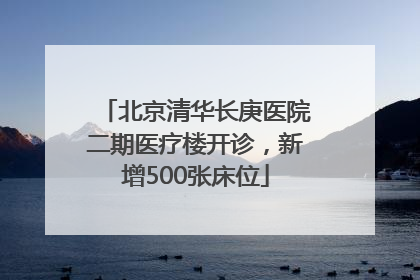 北京清华长庚医院二期医疗楼开诊，新增500张床位