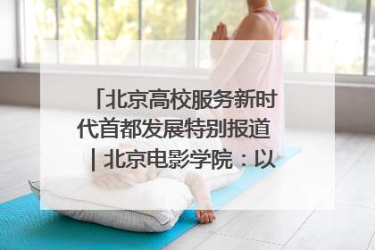 北京高校服务新时代首都发展特别报道｜北京电影学院：以光影为笔 绘就首都高质量发展新画卷