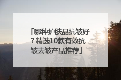 哪种护肤品抗皱好？精选10款有效抗皱去皱产品推荐