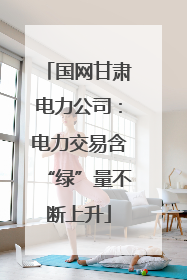 国网甘肃电力公司：电力交易含“绿”量不断上升