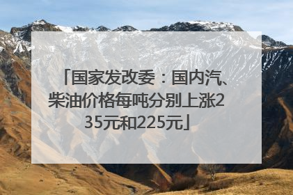 国家发改委：国内汽、柴油价格每吨分别上涨235元和225元