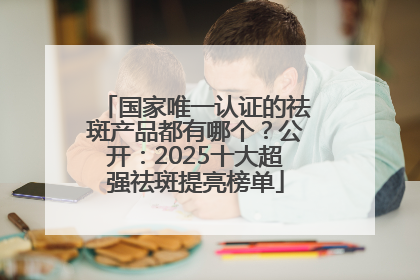 国家唯一认证的祛斑产品都有哪个？公开：2025十大超强祛斑提亮榜单