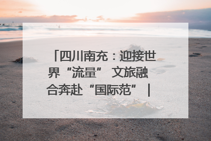 四川南充：迎接世界“流量” 文旅融合奔赴“国际范”｜话锦绣·说安逸
