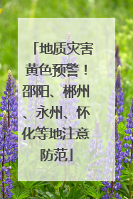地质灾害黄色预警！邵阳、郴州、永州、怀化等地注意防范