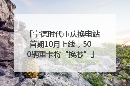 宁德时代重庆换电站首期10月上线，500辆重卡将“换芯”