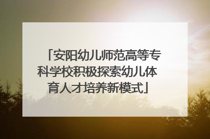 安阳幼儿师范高等专科学校积极探索幼儿体育人才培养新模式