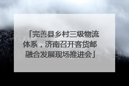 完善县乡村三级物流体系，济南召开客货邮融合发展现场推进会