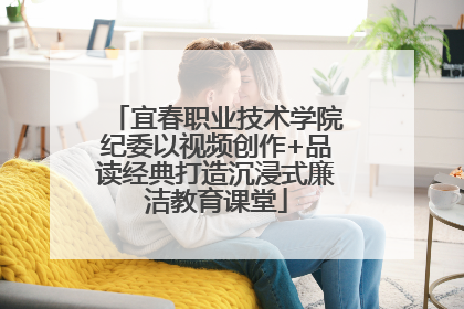 宜春职业技术学院纪委以视频创作+品读经典打造沉浸式廉洁教育课堂