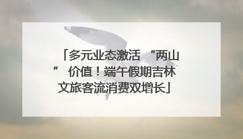 多元业态激活 “两山” 价值！端午假期吉林文旅客流消费双增长