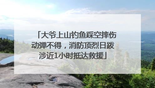 大爷上山钓鱼踩空摔伤动弹不得，消防顶烈日跋涉近1小时抵达救援