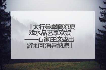 太行叠翠藏凉夏 戏水品艺享欢娱——石家庄这些出游地可消暑纳凉