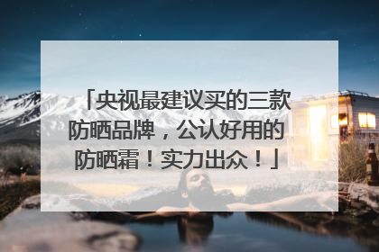 央视最建议买的三款防晒品牌，公认好用的防晒霜！实力出众！