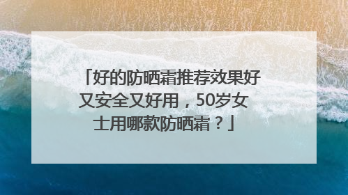 好的防晒霜推荐效果好又安全又好用，50岁女士用哪款防晒霜？