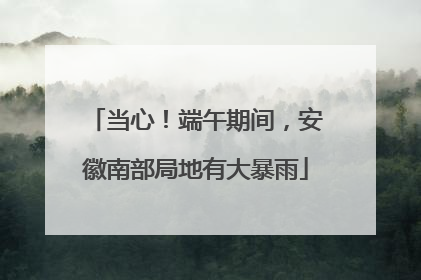 当心！端午期间，安徽南部局地有大暴雨