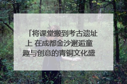 将课堂搬到考古遗址上 在成都金沙邂逅童趣与创意的青铜文化盛宴｜文化中国行