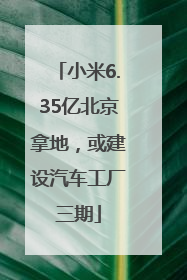 小米6.35亿北京拿地，或建设汽车工厂三期