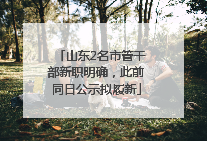 山东2名市管干部新职明确，此前同日公示拟履新