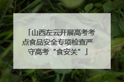 山西左云开展高考考点食品安全专项检查严守高考“食安关”