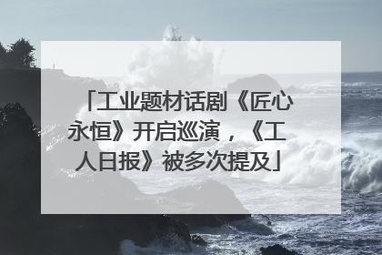 工业题材话剧《匠心永恒》开启巡演，《工人日报》被多次提及