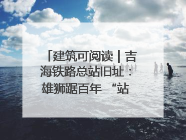 建筑可阅读｜吉海铁路总站旧址：雄狮踞百年 “站”写传承史